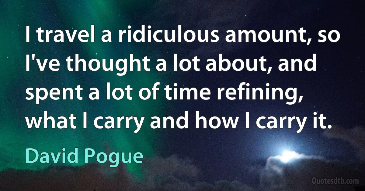 I travel a ridiculous amount, so I've thought a lot about, and spent a lot of time refining, what I carry and how I carry it. (David Pogue)