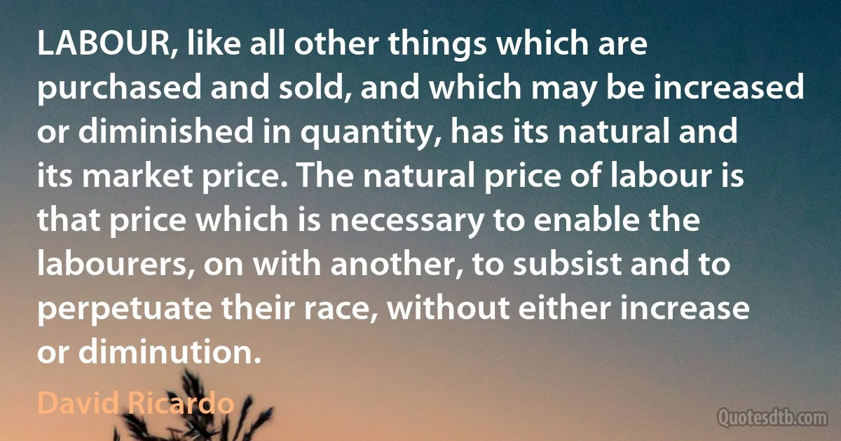 LABOUR, like all other things which are purchased and sold, and which may be increased or diminished in quantity, has its natural and its market price. The natural price of labour is that price which is necessary to enable the labourers, on with another, to subsist and to perpetuate their race, without either increase or diminution. (David Ricardo)