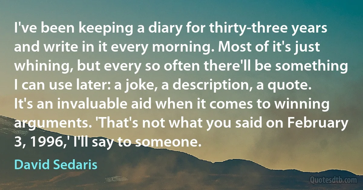 I've been keeping a diary for thirty-three years and write in it every morning. Most of it's just whining, but every so often there'll be something I can use later: a joke, a description, a quote. It's an invaluable aid when it comes to winning arguments. 'That's not what you said on February 3, 1996,' I'll say to someone. (David Sedaris)