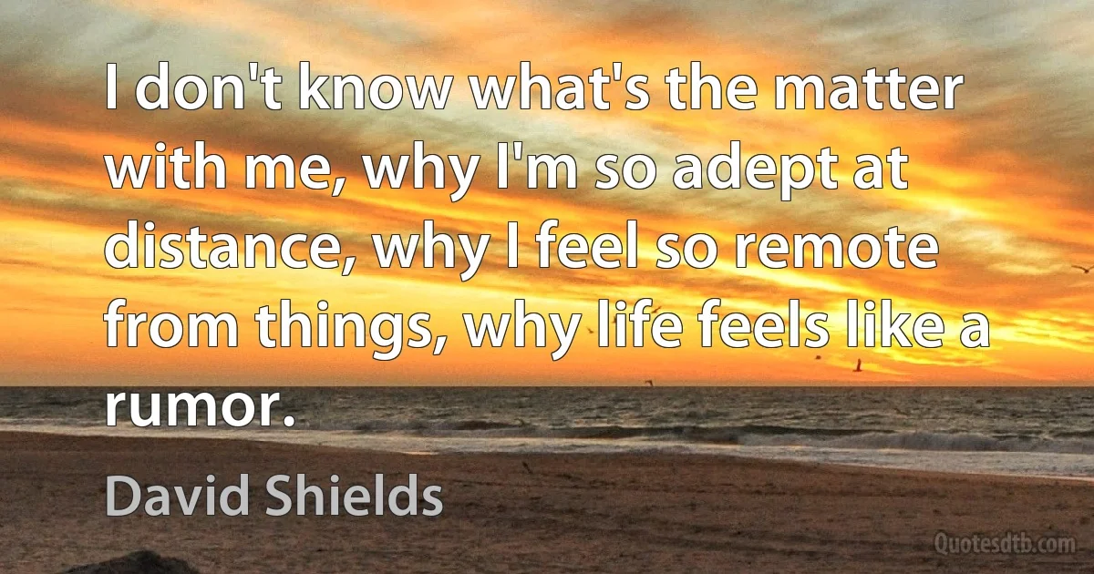 I don't know what's the matter with me, why I'm so adept at distance, why I feel so remote from things, why life feels like a rumor. (David Shields)