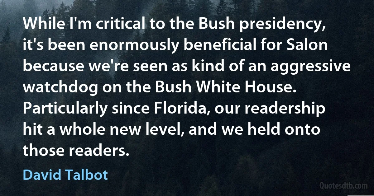 While I'm critical to the Bush presidency, it's been enormously beneficial for Salon because we're seen as kind of an aggressive watchdog on the Bush White House. Particularly since Florida, our readership hit a whole new level, and we held onto those readers. (David Talbot)