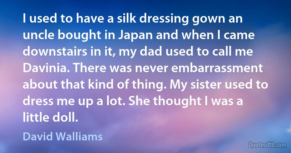 I used to have a silk dressing gown an uncle bought in Japan and when I came downstairs in it, my dad used to call me Davinia. There was never embarrassment about that kind of thing. My sister used to dress me up a lot. She thought I was a little doll. (David Walliams)