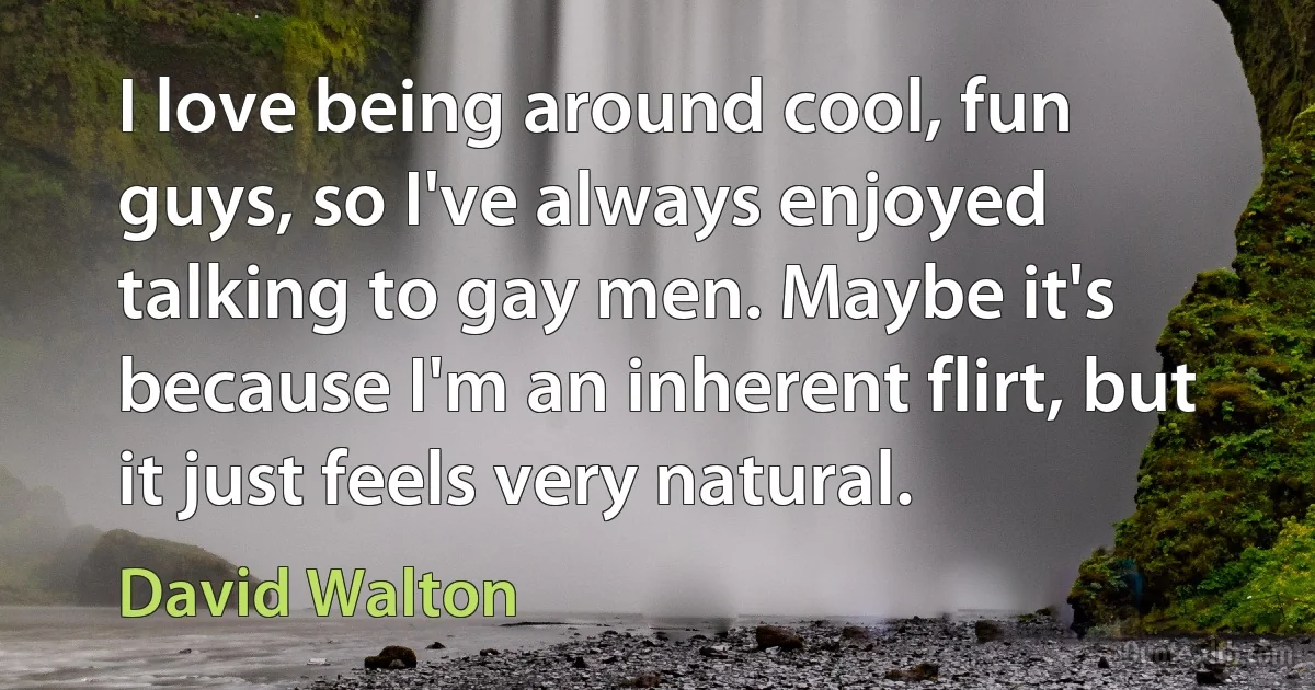 I love being around cool, fun guys, so I've always enjoyed talking to gay men. Maybe it's because I'm an inherent flirt, but it just feels very natural. (David Walton)