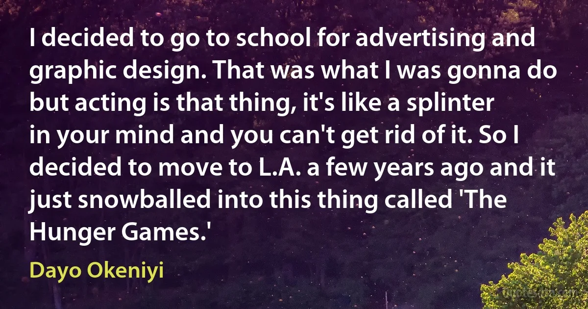 I decided to go to school for advertising and graphic design. That was what I was gonna do but acting is that thing, it's like a splinter in your mind and you can't get rid of it. So I decided to move to L.A. a few years ago and it just snowballed into this thing called 'The Hunger Games.' (Dayo Okeniyi)