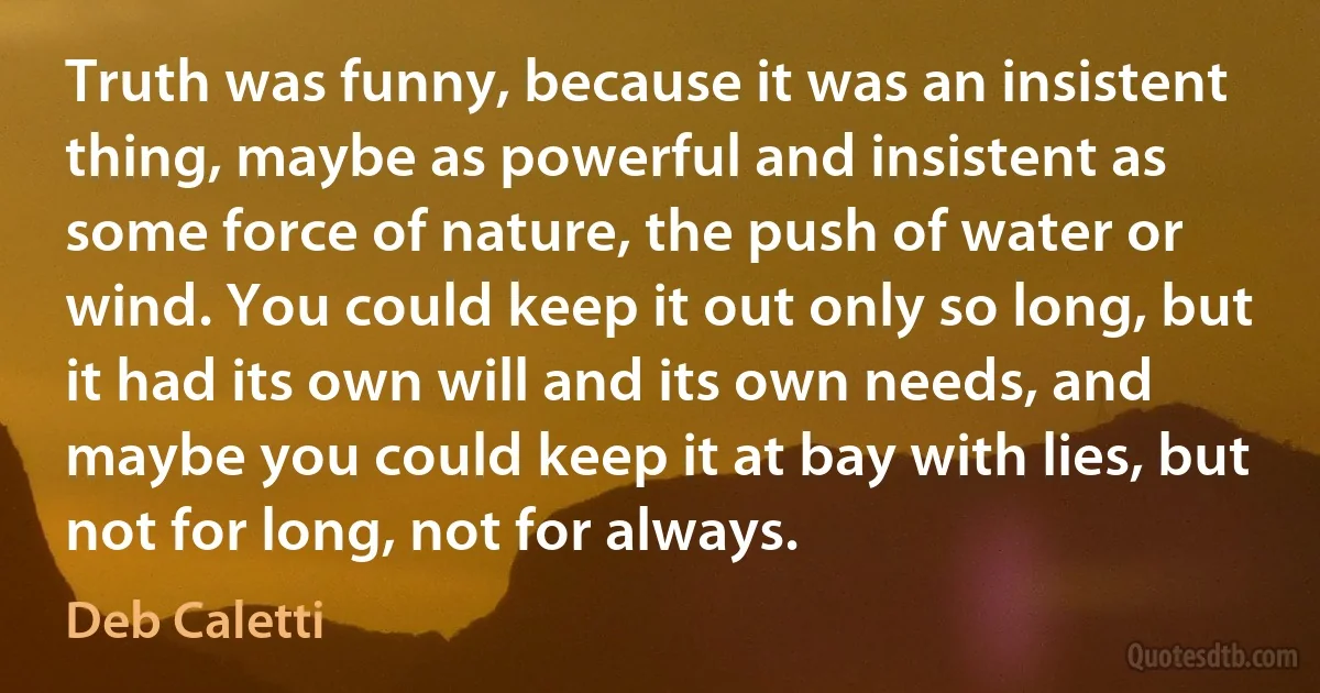 Truth was funny, because it was an insistent thing, maybe as powerful and insistent as some force of nature, the push of water or wind. You could keep it out only so long, but it had its own will and its own needs, and maybe you could keep it at bay with lies, but not for long, not for always. (Deb Caletti)