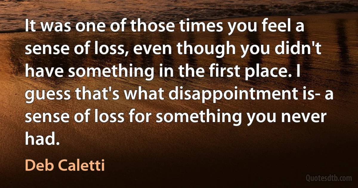 It was one of those times you feel a sense of loss, even though you didn't have something in the first place. I guess that's what disappointment is- a sense of loss for something you never had. (Deb Caletti)