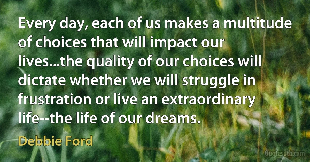 Every day, each of us makes a multitude of choices that will impact our lives...the quality of our choices will dictate whether we will struggle in frustration or live an extraordinary life--the life of our dreams. (Debbie Ford)