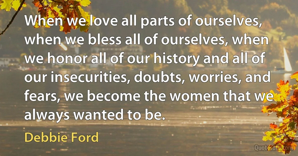 When we love all parts of ourselves, when we bless all of ourselves, when we honor all of our history and all of our insecurities, doubts, worries, and fears, we become the women that we always wanted to be. (Debbie Ford)