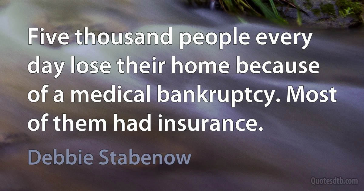 Five thousand people every day lose their home because of a medical bankruptcy. Most of them had insurance. (Debbie Stabenow)