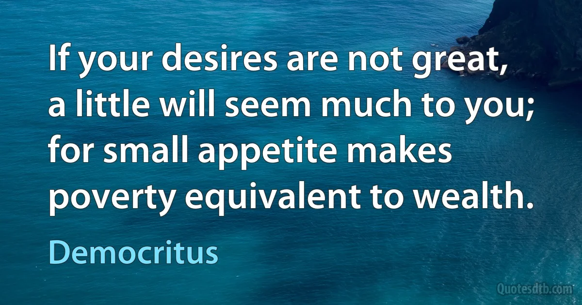 If your desires are not great, a little will seem much to you; for small appetite makes poverty equivalent to wealth. (Democritus)