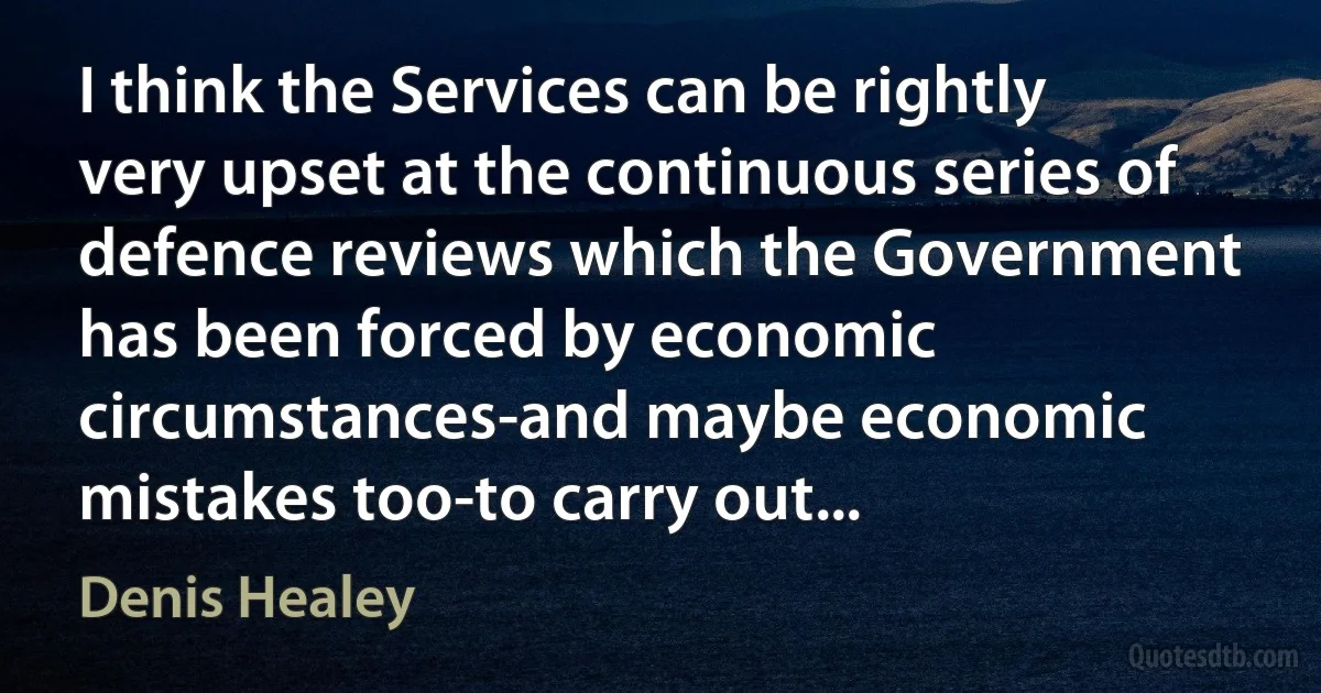 I think the Services can be rightly very upset at the continuous series of defence reviews which the Government has been forced by economic circumstances-and maybe economic mistakes too-to carry out... (Denis Healey)