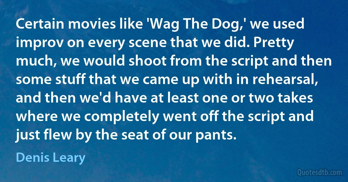 Certain movies like 'Wag The Dog,' we used improv on every scene that we did. Pretty much, we would shoot from the script and then some stuff that we came up with in rehearsal, and then we'd have at least one or two takes where we completely went off the script and just flew by the seat of our pants. (Denis Leary)