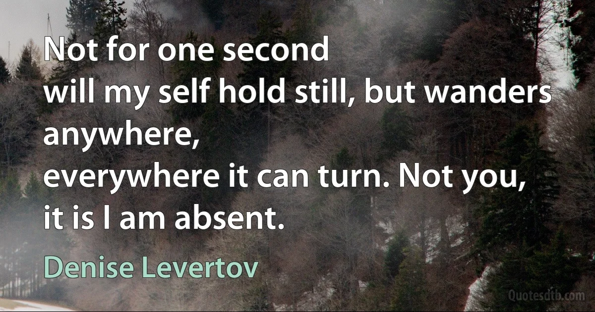 Not for one second
will my self hold still, but wanders
anywhere,
everywhere it can turn. Not you,
it is I am absent. (Denise Levertov)