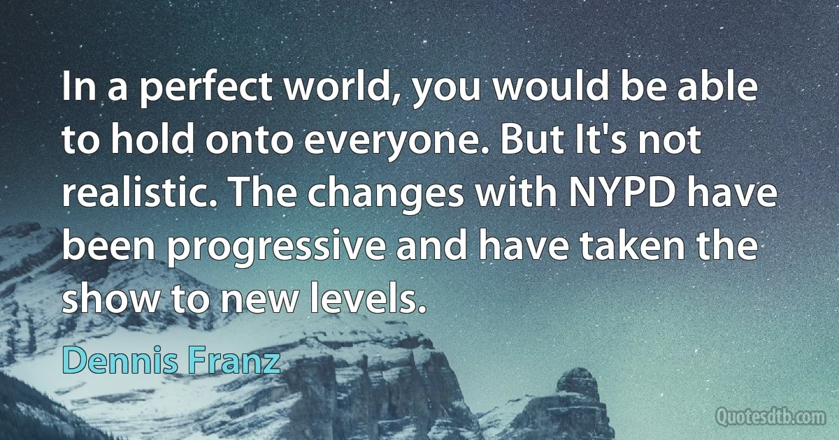 In a perfect world, you would be able to hold onto everyone. But It's not realistic. The changes with NYPD have been progressive and have taken the show to new levels. (Dennis Franz)