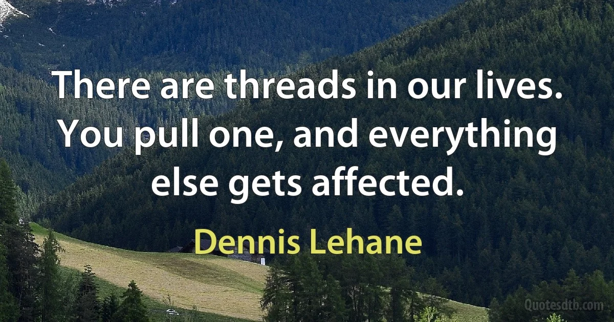 There are threads in our lives. You pull one, and everything else gets affected. (Dennis Lehane)