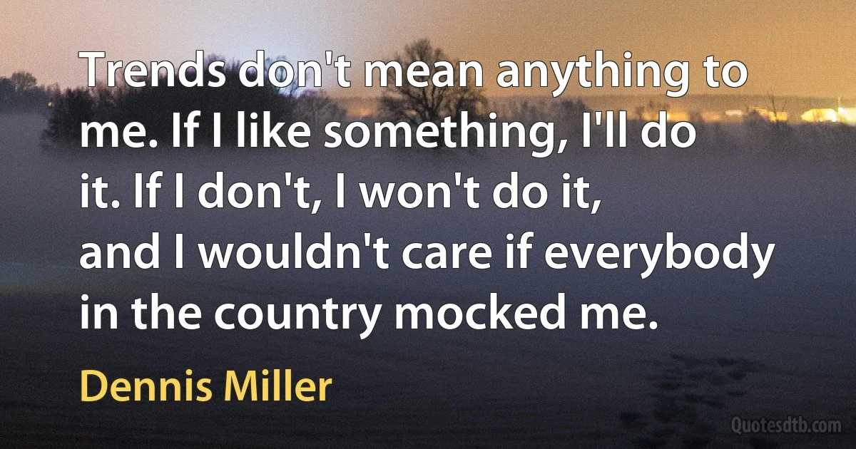 Trends don't mean anything to me. If I like something, I'll do it. If I don't, I won't do it, and I wouldn't care if everybody in the country mocked me. (Dennis Miller)