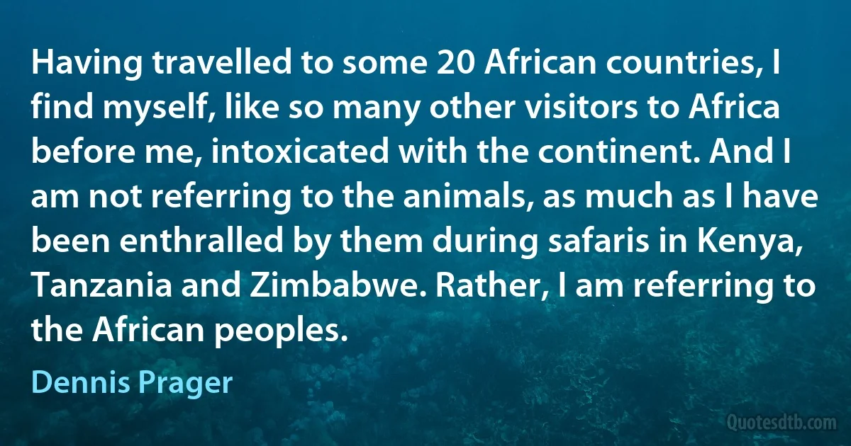 Having travelled to some 20 African countries, I find myself, like so many other visitors to Africa before me, intoxicated with the continent. And I am not referring to the animals, as much as I have been enthralled by them during safaris in Kenya, Tanzania and Zimbabwe. Rather, I am referring to the African peoples. (Dennis Prager)