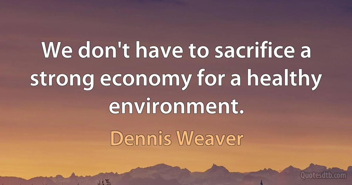 We don't have to sacrifice a strong economy for a healthy environment. (Dennis Weaver)