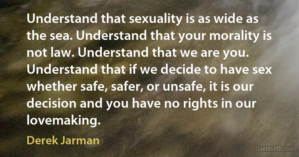 Understand that sexuality is as wide as the sea. Understand that your morality is not law. Understand that we are you. Understand that if we decide to have sex whether safe, safer, or unsafe, it is our decision and you have no rights in our lovemaking. (Derek Jarman)