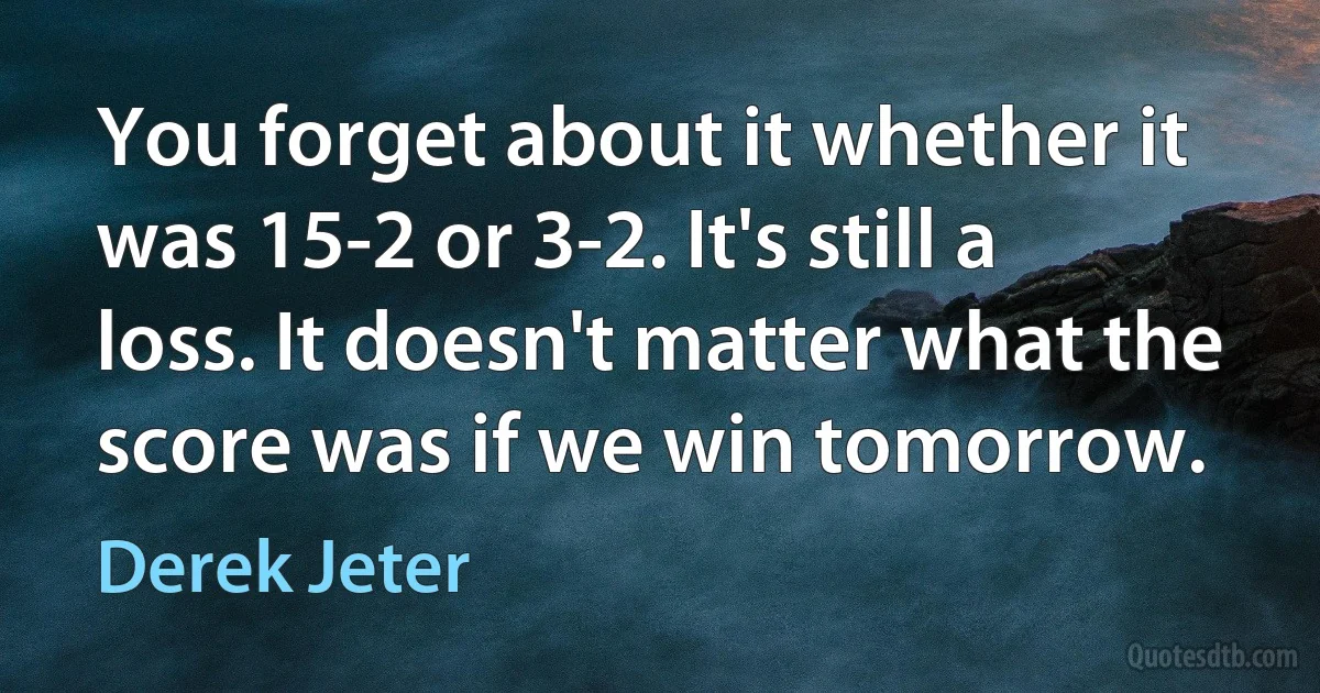 You forget about it whether it was 15-2 or 3-2. It's still a loss. It doesn't matter what the score was if we win tomorrow. (Derek Jeter)