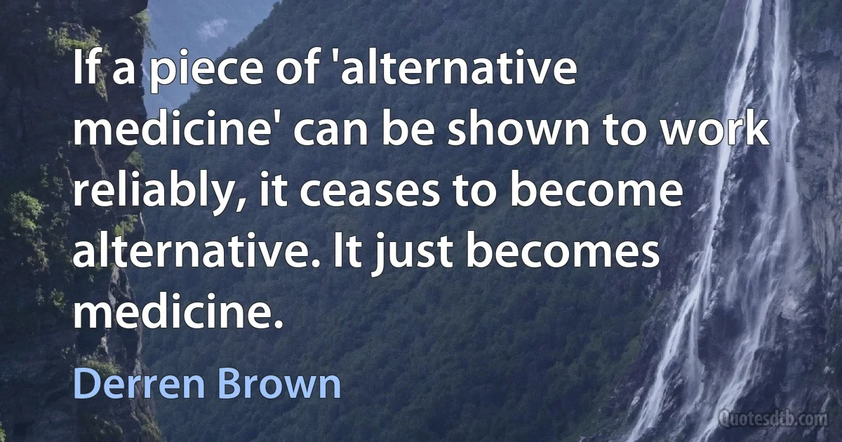 If a piece of 'alternative medicine' can be shown to work reliably, it ceases to become alternative. It just becomes medicine. (Derren Brown)