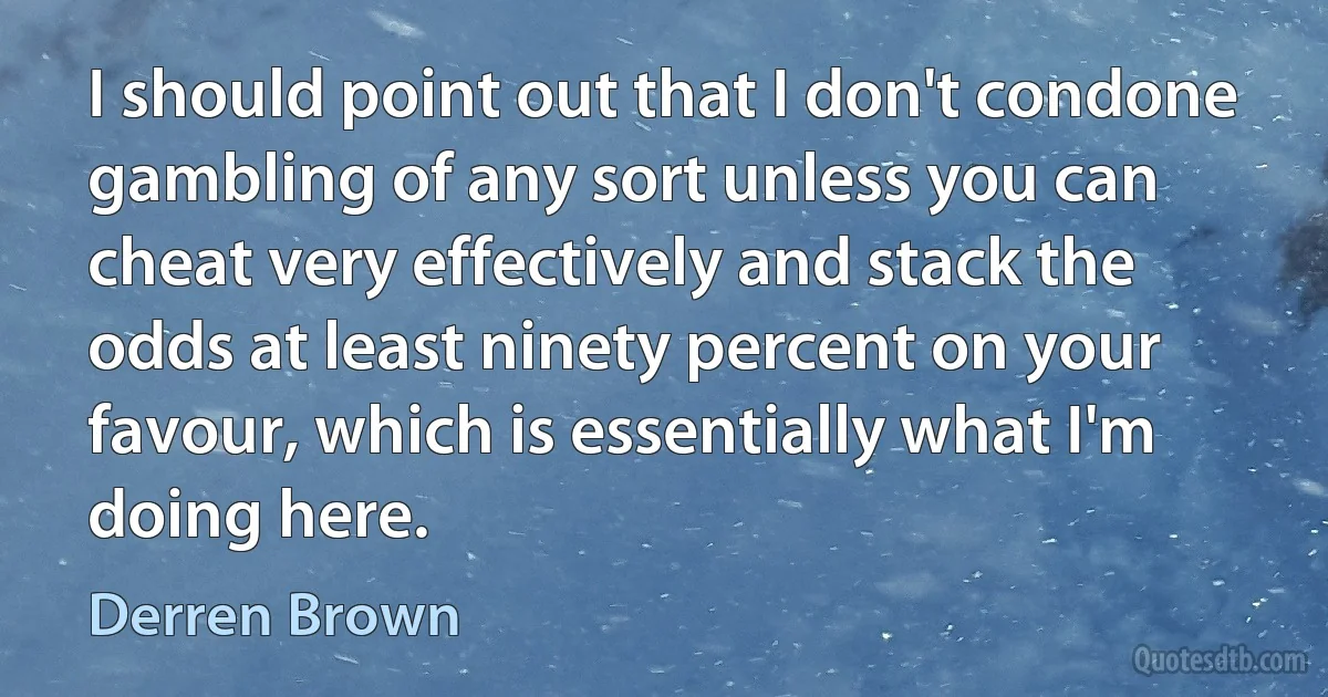 I should point out that I don't condone gambling of any sort unless you can cheat very effectively and stack the odds at least ninety percent on your favour, which is essentially what I'm doing here. (Derren Brown)