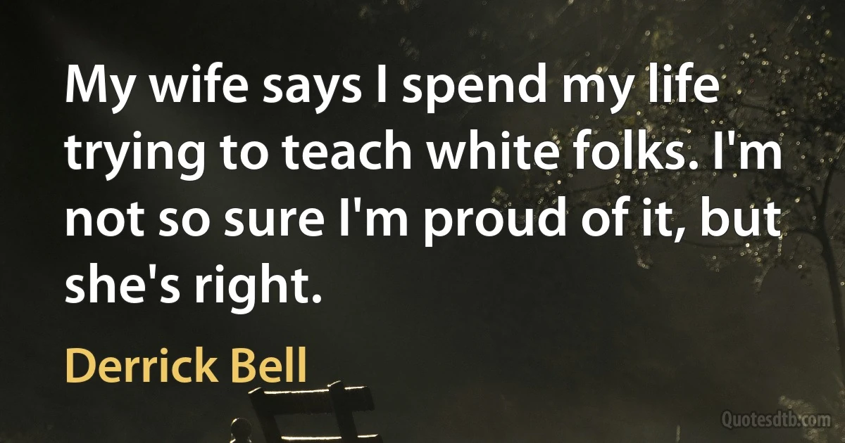 My wife says I spend my life trying to teach white folks. I'm not so sure I'm proud of it, but she's right. (Derrick Bell)