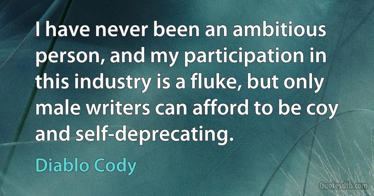 I have never been an ambitious person, and my participation in this industry is a fluke, but only male writers can afford to be coy and self-deprecating. (Diablo Cody)