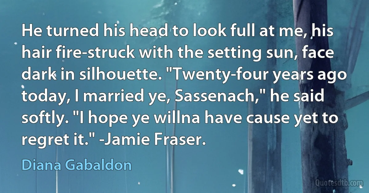 He turned his head to look full at me, his hair fire-struck with the setting sun, face dark in silhouette. "Twenty-four years ago today, I married ye, Sassenach," he said softly. "I hope ye willna have cause yet to regret it." -Jamie Fraser. (Diana Gabaldon)