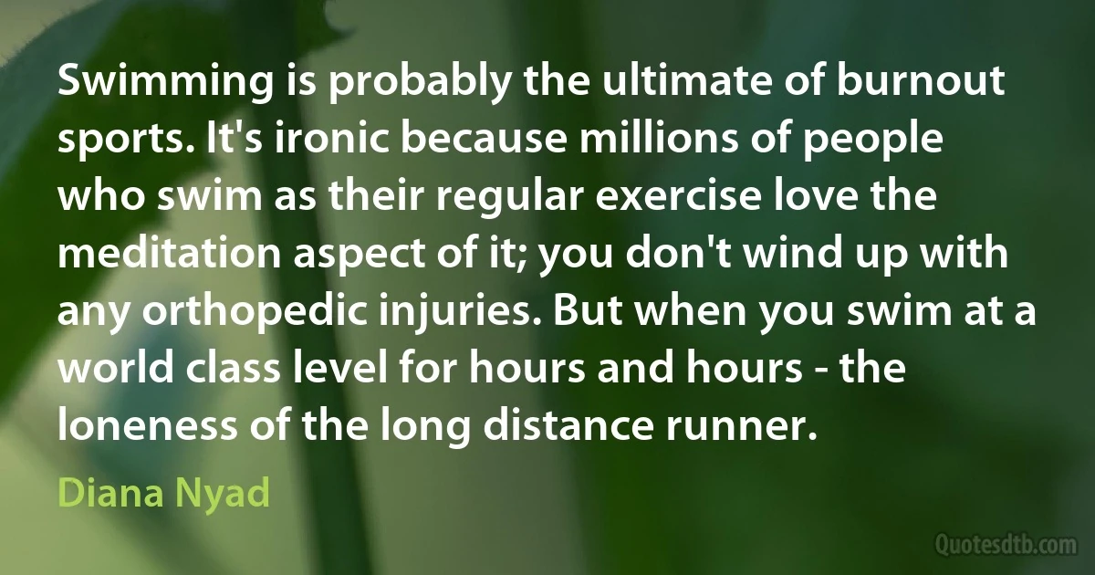 Swimming is probably the ultimate of burnout sports. It's ironic because millions of people who swim as their regular exercise love the meditation aspect of it; you don't wind up with any orthopedic injuries. But when you swim at a world class level for hours and hours - the loneness of the long distance runner. (Diana Nyad)