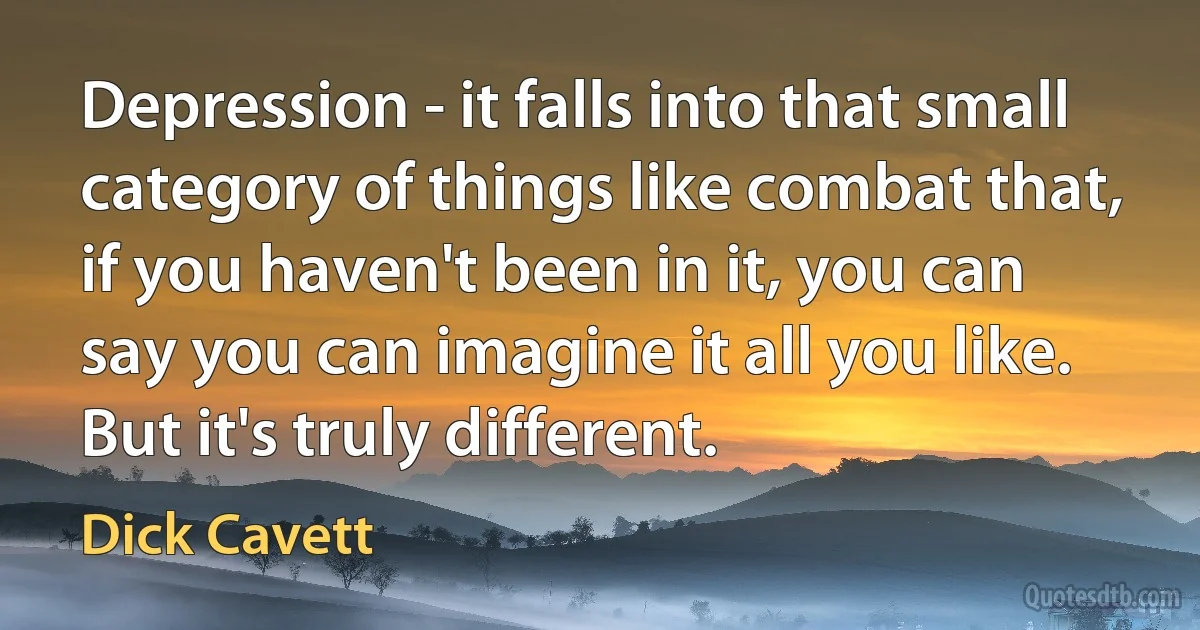 Depression - it falls into that small category of things like combat that, if you haven't been in it, you can say you can imagine it all you like. But it's truly different. (Dick Cavett)