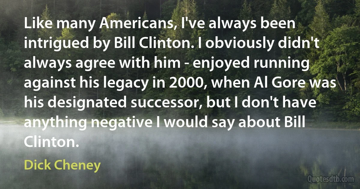 Like many Americans, I've always been intrigued by Bill Clinton. I obviously didn't always agree with him - enjoyed running against his legacy in 2000, when Al Gore was his designated successor, but I don't have anything negative I would say about Bill Clinton. (Dick Cheney)