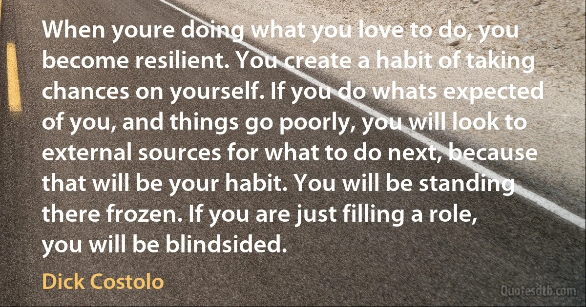 When youre doing what you love to do, you become resilient. You create a habit of taking chances on yourself. If you do whats expected of you, and things go poorly, you will look to external sources for what to do next, because that will be your habit. You will be standing there frozen. If you are just filling a role, you will be blindsided. (Dick Costolo)