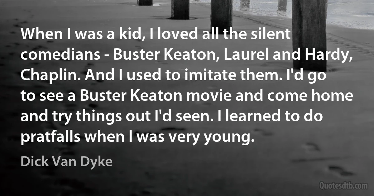 When I was a kid, I loved all the silent comedians - Buster Keaton, Laurel and Hardy, Chaplin. And I used to imitate them. I'd go to see a Buster Keaton movie and come home and try things out I'd seen. I learned to do pratfalls when I was very young. (Dick Van Dyke)