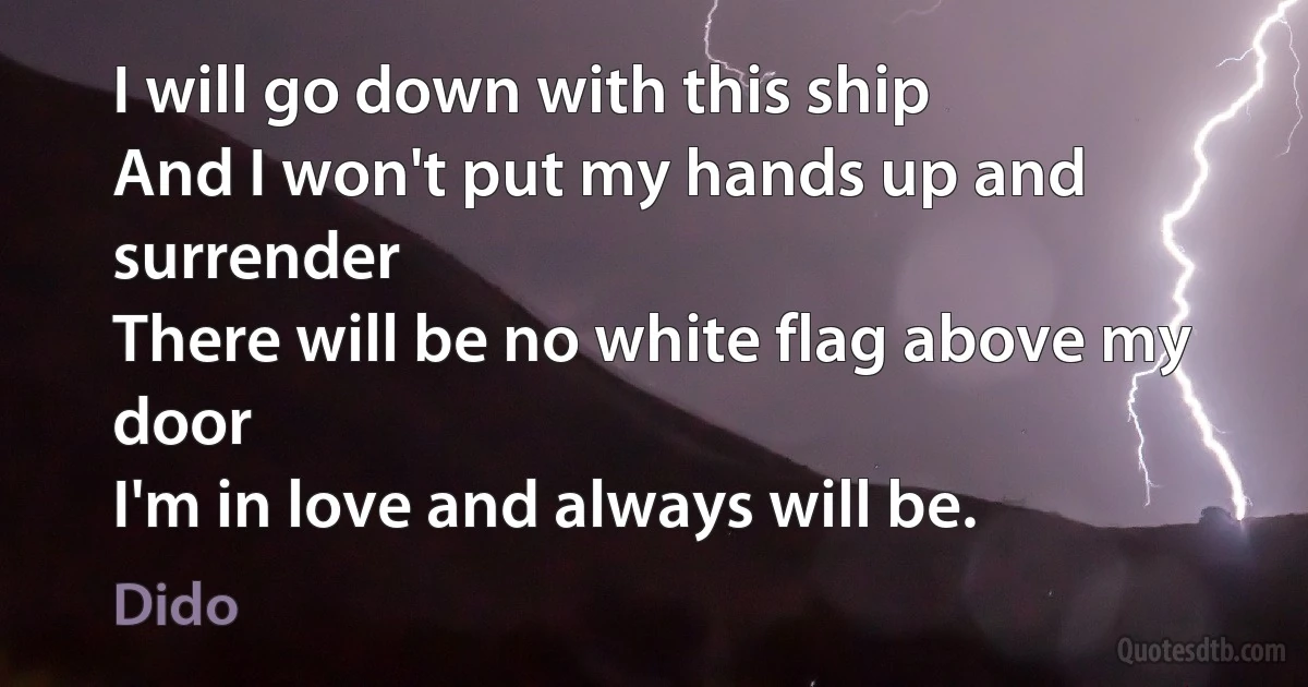 I will go down with this ship
And I won't put my hands up and surrender
There will be no white flag above my door
I'm in love and always will be. (Dido)