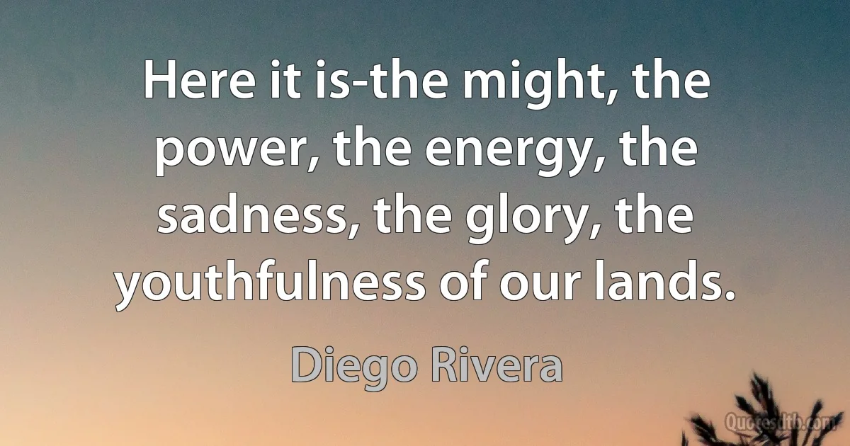 Here it is-the might, the power, the energy, the sadness, the glory, the youthfulness of our lands. (Diego Rivera)