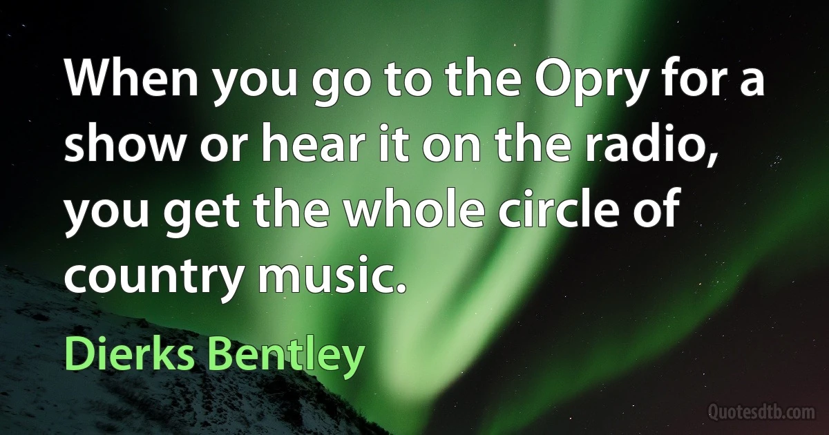 When you go to the Opry for a show or hear it on the radio, you get the whole circle of country music. (Dierks Bentley)