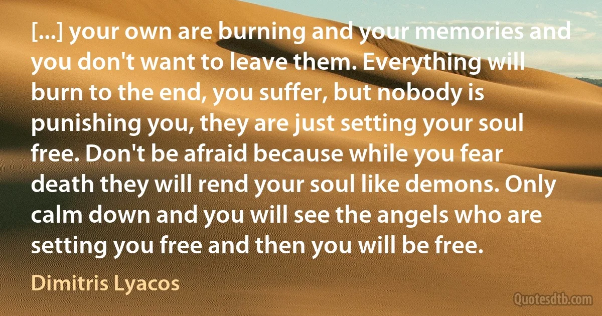 [...] your own are burning and your memories and you don't want to leave them. Everything will burn to the end, you suffer, but nobody is punishing you, they are just setting your soul free. Don't be afraid because while you fear death they will rend your soul like demons. Only calm down and you will see the angels who are setting you free and then you will be free. (Dimitris Lyacos)