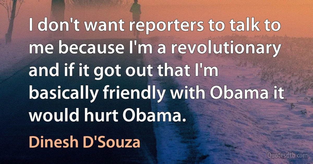 I don't want reporters to talk to me because I'm a revolutionary and if it got out that I'm basically friendly with Obama it would hurt Obama. (Dinesh D'Souza)