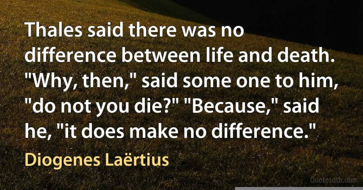 Thales said there was no difference between life and death. "Why, then," said some one to him, "do not you die?" "Because," said he, "it does make no difference." (Diogenes Laërtius)