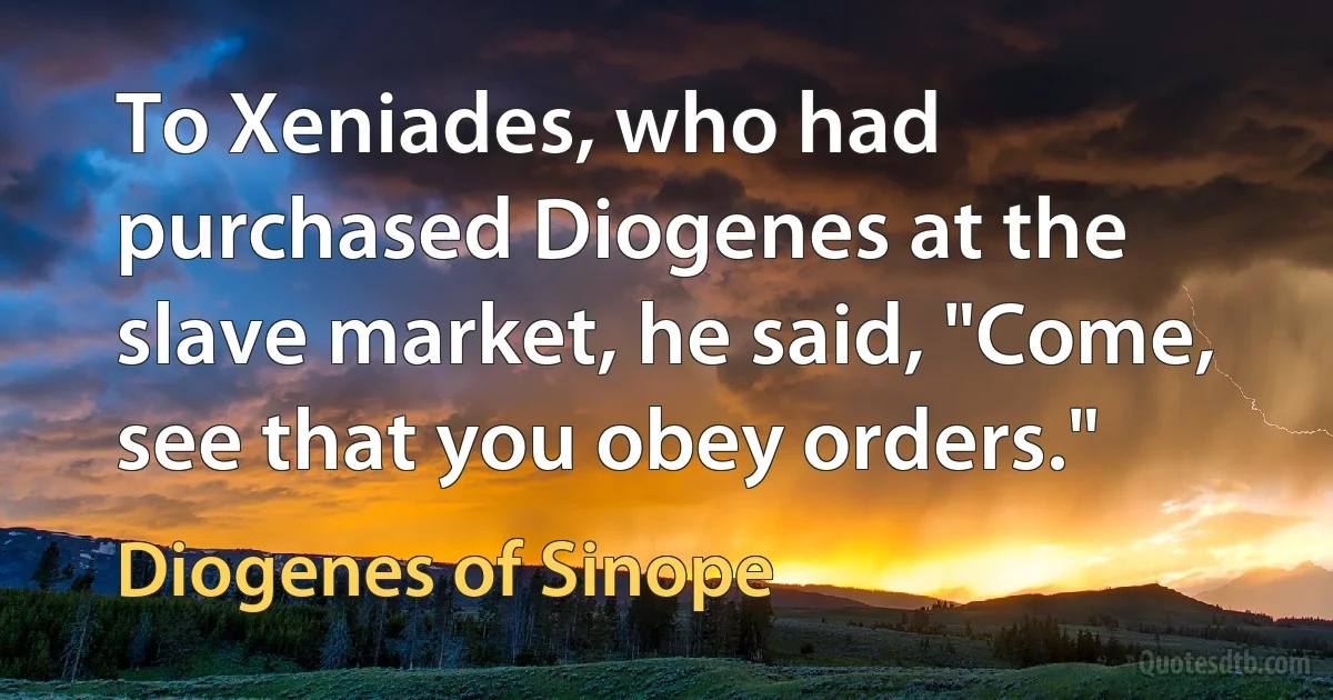 To Xeniades, who had purchased Diogenes at the slave market, he said, "Come, see that you obey orders." (Diogenes of Sinope)