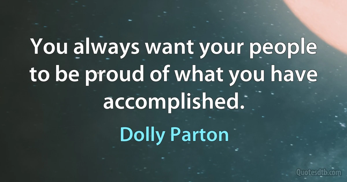 You always want your people to be proud of what you have accomplished. (Dolly Parton)