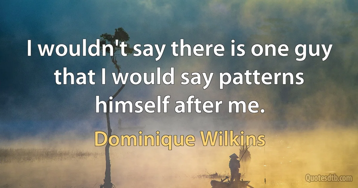 I wouldn't say there is one guy that I would say patterns himself after me. (Dominique Wilkins)