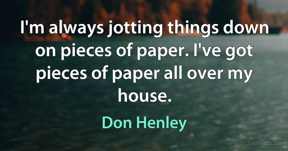 I'm always jotting things down on pieces of paper. I've got pieces of paper all over my house. (Don Henley)