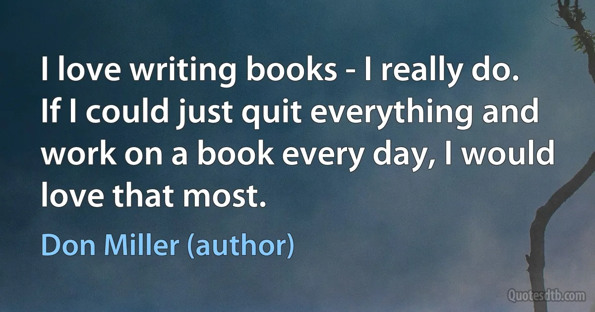 I love writing books - I really do. If I could just quit everything and work on a book every day, I would love that most. (Don Miller (author))