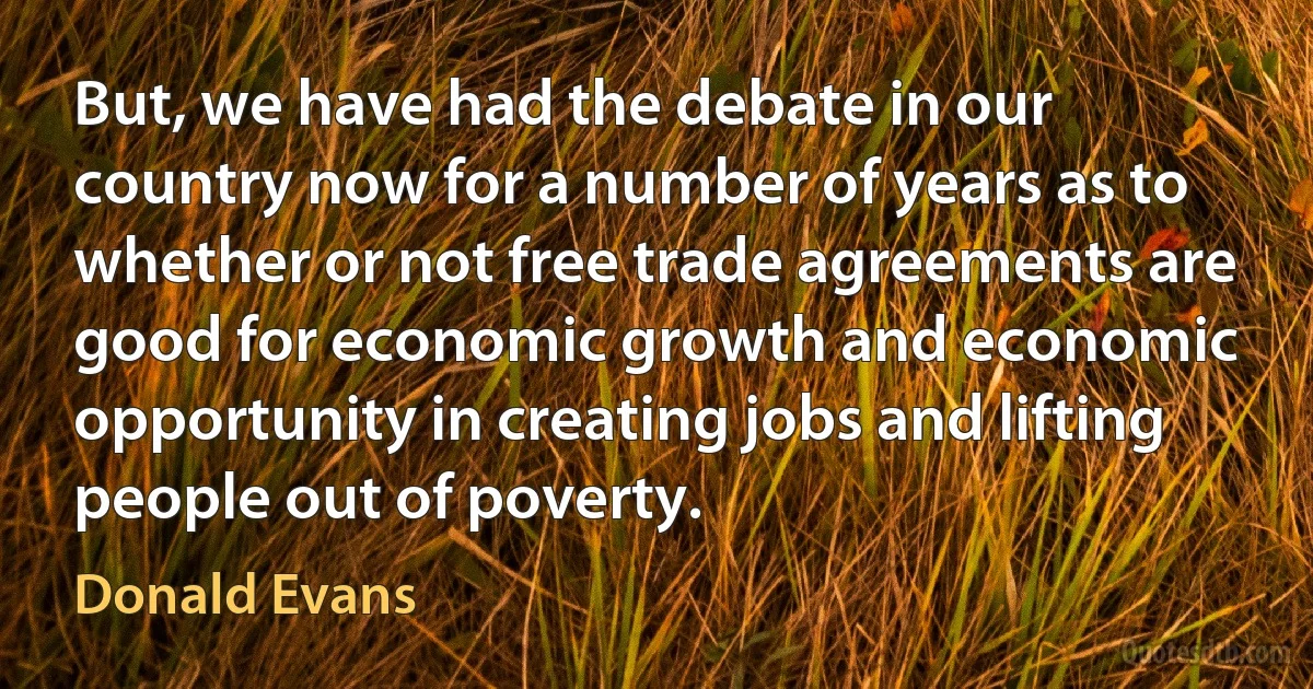 But, we have had the debate in our country now for a number of years as to whether or not free trade agreements are good for economic growth and economic opportunity in creating jobs and lifting people out of poverty. (Donald Evans)