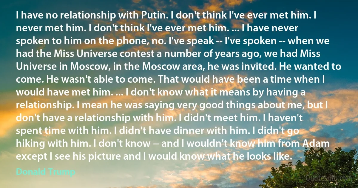 I have no relationship with Putin. I don't think I've ever met him. I never met him. I don't think I've ever met him. ... I have never spoken to him on the phone, no. I've speak -- I've spoken -- when we had the Miss Universe contest a number of years ago, we had Miss Universe in Moscow, in the Moscow area, he was invited. He wanted to come. He wasn't able to come. That would have been a time when I would have met him. ... I don't know what it means by having a relationship. I mean he was saying very good things about me, but I don't have a relationship with him. I didn't meet him. I haven't spent time with him. I didn't have dinner with him. I didn't go hiking with him. I don't know -- and I wouldn't know him from Adam except I see his picture and I would know what he looks like. (Donald Trump)