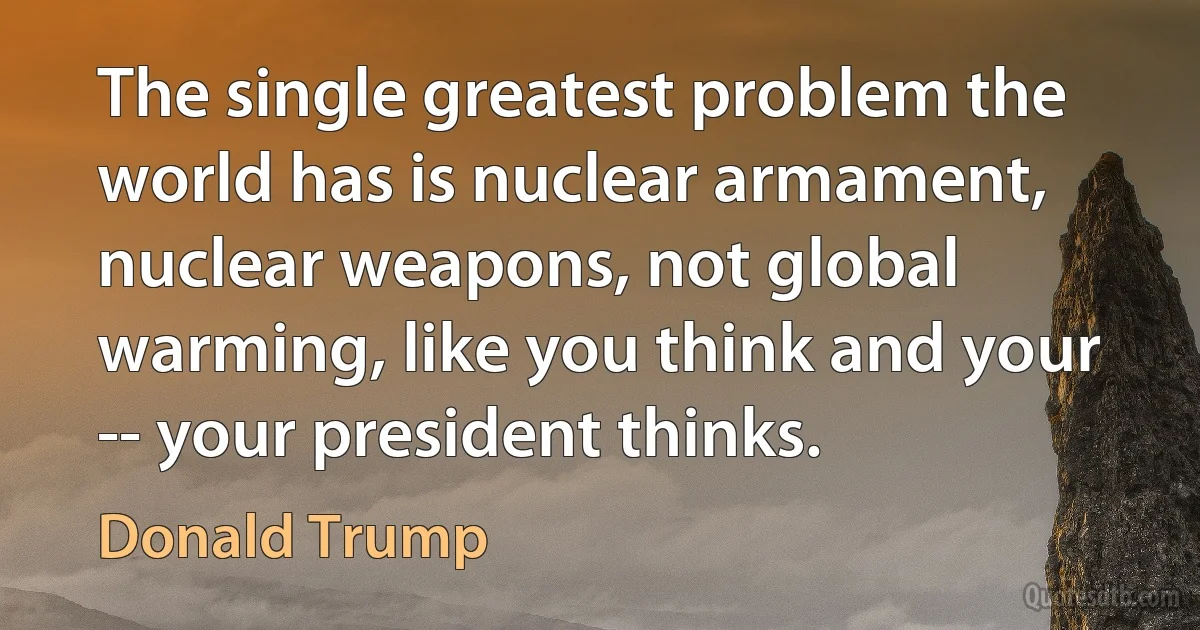 The single greatest problem the world has is nuclear armament, nuclear weapons, not global warming, like you think and your -- your president thinks. (Donald Trump)