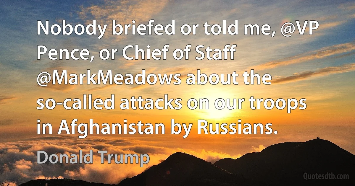 Nobody briefed or told me, @VP Pence, or Chief of Staff @MarkMeadows about the so-called attacks on our troops in Afghanistan by Russians. (Donald Trump)