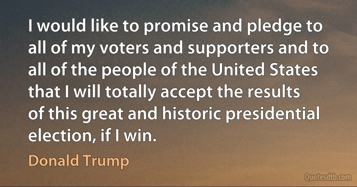 I would like to promise and pledge to all of my voters and supporters and to all of the people of the United States that I will totally accept the results of this great and historic presidential election, if I win. (Donald Trump)